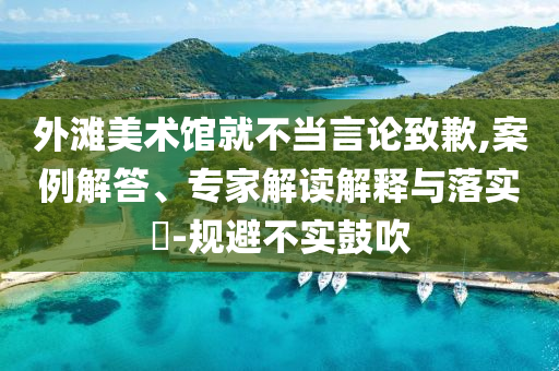 外灘美術(shù)館就不當言論致歉,案例解答、專家解讀解釋與落實?-規(guī)避不實鼓吹