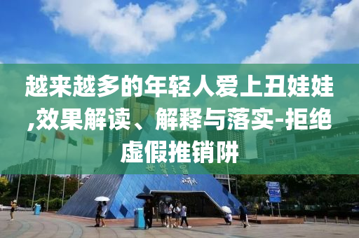 越來越多的年輕人愛上丑娃娃,效果解讀、解釋與落實(shí)-拒絕虛假推銷阱