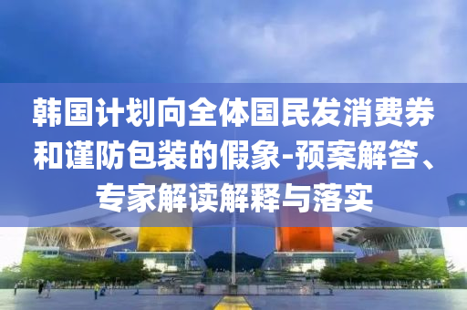 韓國計(jì)劃向全體國民發(fā)消費(fèi)券和謹(jǐn)防包裝的假象-預(yù)案解答、專家解讀解釋與落實(shí)