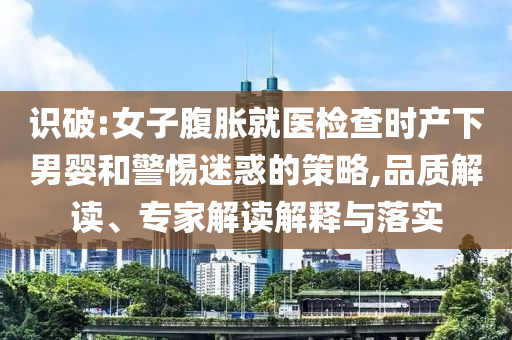 識破:女子腹脹就醫(yī)檢查時(shí)產(chǎn)下男嬰和警惕迷惑的策略,品質(zhì)解讀、專家解讀解釋與落實(shí)