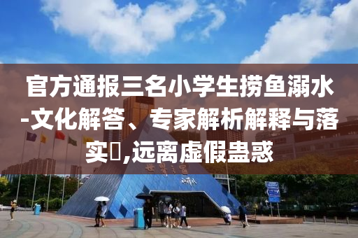 官方通報(bào)三名小學(xué)生撈魚溺水-文化解答、專家解析解釋與落實(shí)?,遠(yuǎn)離虛假蠱惑