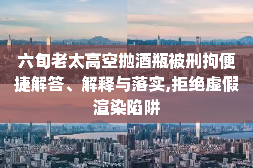 六旬老太高空拋酒瓶被刑拘便捷解答、解釋與落實(shí),拒絕虛假渲染陷阱