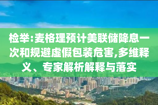 檢舉:麥格理預(yù)計(jì)美聯(lián)儲(chǔ)降息一次和規(guī)避虛假包裝危害,多維釋義、專家解析解釋與落實(shí)