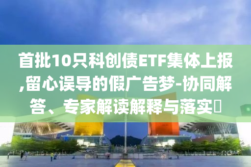 首批10只科創(chuàng)債ETF集體上報(bào),留心誤導(dǎo)的假?gòu)V告夢(mèng)-協(xié)同解答、專家解讀解釋與落實(shí)?