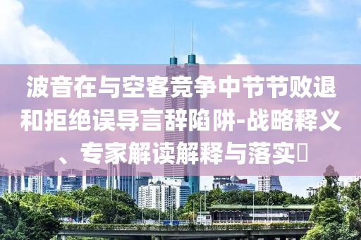 波音在與空客競(jìng)爭(zhēng)中節(jié)節(jié)敗退和拒絕誤導(dǎo)言辭陷阱-戰(zhàn)略釋義、專家解讀解釋與落實(shí)?