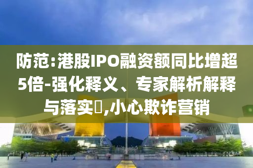 防范:港股IPO融資額同比增超5倍-強化釋義、專家解析解釋與落實?,小心欺詐營銷