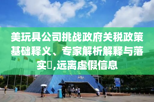 美玩具公司挑戰(zhàn)政府關(guān)稅政策基礎(chǔ)釋義、專家解析解釋與落實?,遠(yuǎn)離虛假信息