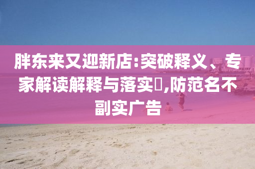 胖東來又迎新店:突破釋義、專家解讀解釋與落實?,防范名不副實廣告