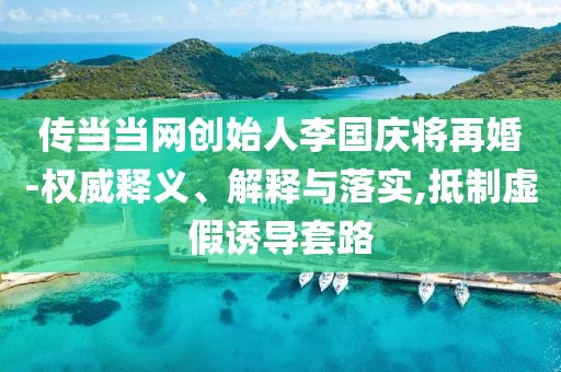 傳當(dāng)當(dāng)網(wǎng)創(chuàng)始人李國慶將再婚-權(quán)威釋義、解釋與落實,抵制虛假誘導(dǎo)套路