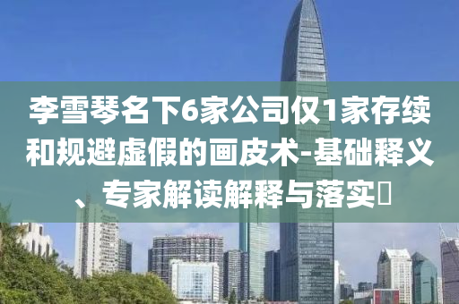 李雪琴名下6家公司僅1家存續(xù)和規(guī)避虛假的畫皮術(shù)-基礎(chǔ)釋義、專家解讀解釋與落實(shí)?