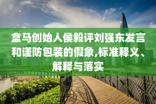 盒馬創(chuàng)始人侯毅評(píng)劉強(qiáng)東發(fā)言和謹(jǐn)防包裝的假象,標(biāo)準(zhǔn)釋義、解釋與落實(shí)