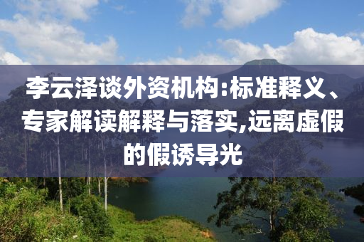李云澤談外資機(jī)構(gòu):標(biāo)準(zhǔn)釋義、專家解讀解釋與落實,遠(yuǎn)離虛假的假誘導(dǎo)光