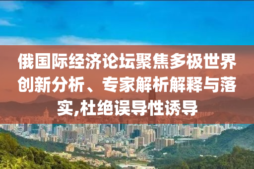 俄國際經(jīng)濟論壇聚焦多極世界創(chuàng)新分析、專家解析解釋與落實,杜絕誤導(dǎo)性誘導(dǎo)