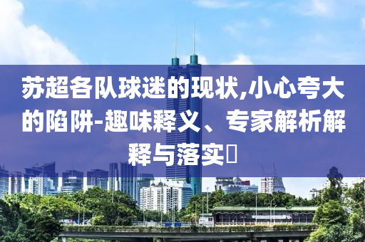 蘇超各隊球迷的現(xiàn)狀,小心夸大的陷阱-趣味釋義、專家解析解釋與落實?