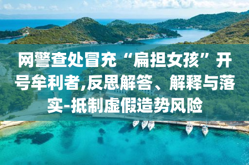 網(wǎng)警查處冒充“扁擔女孩”開號牟利者,反思解答、解釋與落實-抵制虛假造勢風險