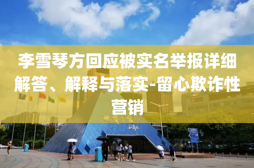 李雪琴方回應(yīng)被實(shí)名舉報(bào)詳細(xì)解答、解釋與落實(shí)-留心欺詐性營(yíng)銷