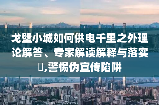戈壁小城如何供電千里之外理論解答、專家解讀解釋與落實(shí)?,警惕偽宣傳陷阱