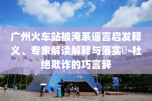 廣州火車站被淹系謠言啟發(fā)釋義、專家解讀解釋與落實(shí)?-杜絕欺詐的巧言辭