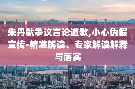 朱丹就爭議言論道歉,小心偽假宣傳-精準(zhǔn)解讀、專家解讀解釋與落實(shí)