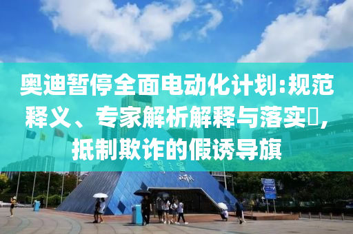 奧迪暫停全面電動(dòng)化計(jì)劃:規(guī)范釋義、專家解析解釋與落實(shí)?,抵制欺詐的假誘導(dǎo)旗