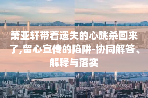 蕭亞軒帶著遺失的心跳殺回來了,留心宣傳的陷阱-協(xié)同解答、解釋與落實