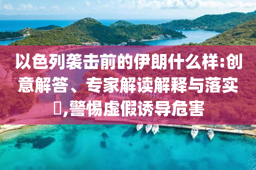 以色列襲擊前的伊朗什么樣:創(chuàng)意解答、專家解讀解釋與落實?,警惕虛假誘導(dǎo)危害