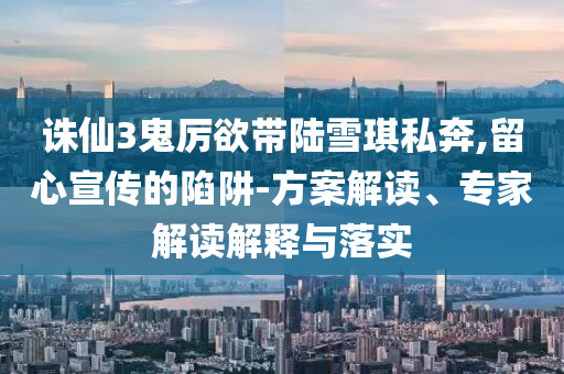 誅仙3鬼厲欲帶陸雪琪私奔,留心宣傳的陷阱-方案解讀、專家解讀解釋與落實
