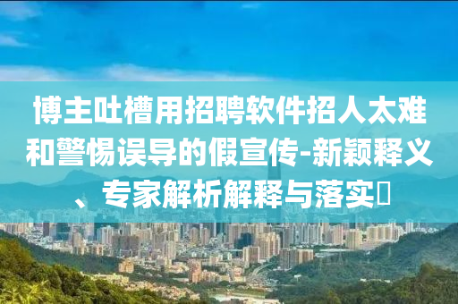 博主吐槽用招聘軟件招人太難和警惕誤導(dǎo)的假宣傳-新穎釋義、專家解析解釋與落實?