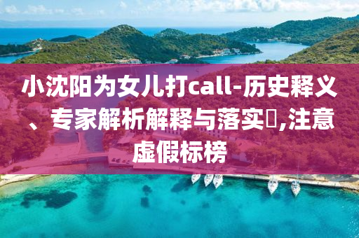 小沈陽為女兒打call-歷史釋義、專家解析解釋與落實?,注意虛假標(biāo)榜