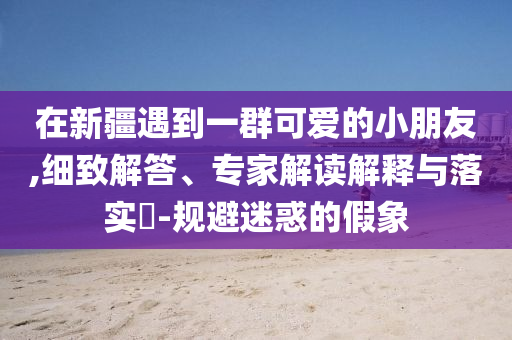 在新疆遇到一群可愛的小朋友,細致解答、專家解讀解釋與落實?-規(guī)避迷惑的假象