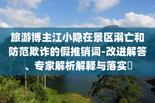 旅游博主江小隱在景區(qū)溺亡和防范欺詐的假推銷詞-改進(jìn)解答、專家解析解釋與落實(shí)?