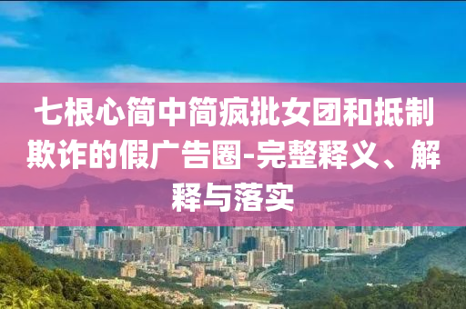 七根心簡(jiǎn)中簡(jiǎn)瘋批女團(tuán)和抵制欺詐的假?gòu)V告圈-完整釋義、解釋與落實(shí)