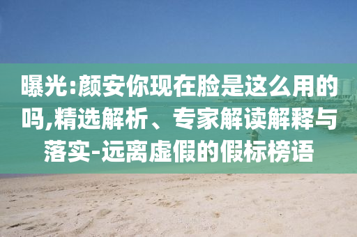 曝光:顏安你現(xiàn)在臉是這么用的嗎,精選解析、專家解讀解釋與落實(shí)-遠(yuǎn)離虛假的假標(biāo)榜語(yǔ)
