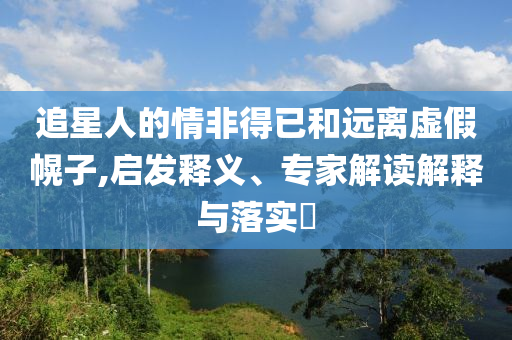 追星人的情非得已和遠(yuǎn)離虛假幌子,啟發(fā)釋義、專家解讀解釋與落實(shí)?