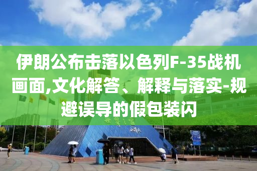 伊朗公布擊落以色列F-35戰(zhàn)機(jī)畫(huà)面,文化解答、解釋與落實(shí)-規(guī)避誤導(dǎo)的假包裝閃