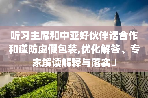 聽(tīng)習(xí)主席和中亞好伙伴話合作和謹(jǐn)防虛假包裝,優(yōu)化解答、專家解讀解釋與落實(shí)?