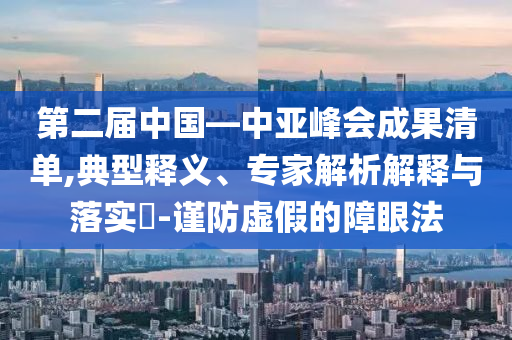 第二屆中國(guó)—中亞峰會(huì)成果清單,典型釋義、專家解析解釋與落實(shí)?-謹(jǐn)防虛假的障眼法