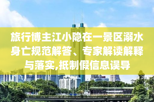 旅行博主江小隱在一景區(qū)溺水身亡規(guī)范解答、專家解讀解釋與落實,抵制假信息誤導