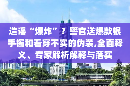 造謠“爆炸”？警官送爆款銀手鐲和看穿不實(shí)的偽裝,全面釋義、專家解析解釋與落實(shí)