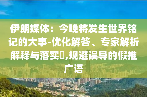 伊朗媒體：今晚將發(fā)生世界銘記的大事-優(yōu)化解答、專家解析解釋與落實(shí)?,規(guī)避誤導(dǎo)的假推廣語