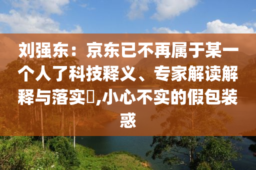 劉強(qiáng)東：京東已不再屬于某一個(gè)人了科技釋義、專家解讀解釋與落實(shí)?,小心不實(shí)的假包裝惑