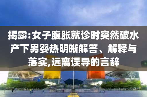 揭露:女子腹脹就診時(shí)突然破水產(chǎn)下男嬰熱明晰解答、解釋與落實(shí),遠(yuǎn)離誤導(dǎo)的言辭