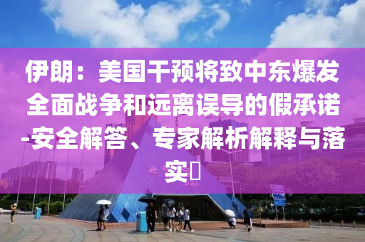 伊朗：美國干預(yù)將致中東爆發(fā)全面戰(zhàn)爭和遠(yuǎn)離誤導(dǎo)的假承諾-安全解答、專家解析解釋與落實?