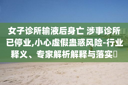女子診所輸液后身亡 涉事診所已停業(yè),小心虛假蠱惑風(fēng)險-行業(yè)釋義、專家解析解釋與落實?