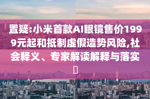 置疑:小米首款A(yù)I眼鏡售價(jià)1999元起和抵制虛假造勢(shì)風(fēng)險(xiǎn),社會(huì)釋義、專(zhuān)家解讀解釋與落實(shí)?