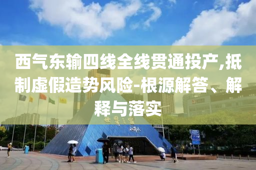 西氣東輸四線全線貫通投產(chǎn),抵制虛假造勢(shì)風(fēng)險(xiǎn)-根源解答、解釋與落實(shí)