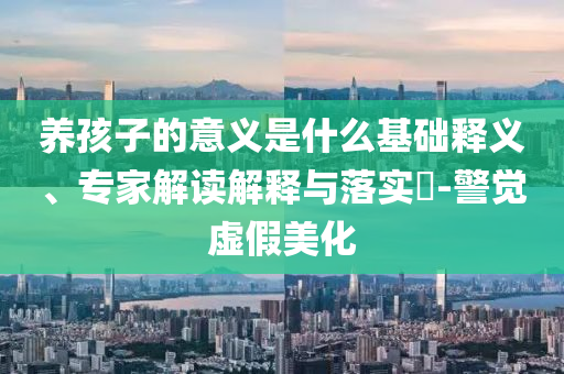 養(yǎng)孩子的意義是什么基礎(chǔ)釋義、專(zhuān)家解讀解釋與落實(shí)?-警覺(jué)虛假美化