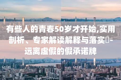 有些人的青春50歲才開始,實(shí)用剖析、專家解讀解釋與落實(shí)?-遠(yuǎn)離虛假的假承諾牌