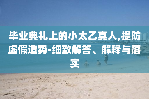 畢業(yè)典禮上的小太乙真人,提防虛假造勢(shì)-細(xì)致解答、解釋與落實(shí)
