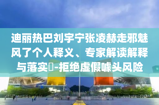 迪麗熱巴劉宇寧張凌赫走邪魅風(fēng)了個(gè)人釋義、專(zhuān)家解讀解釋與落實(shí)?-拒絕虛假噱頭風(fēng)險(xiǎn)